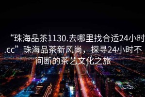 “珠海品茶1130.去哪里找合適24小時(shí).cc”珠海品茶新風(fēng)尚，探尋24小時(shí)不間斷的茶藝文化之旅