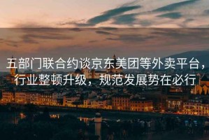 五部門聯(lián)合約談京東美團等外賣平臺，行業(yè)整頓升級，規(guī)范發(fā)展勢在必行