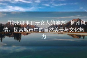 “柳州哪里有玩女人的地方”柳州風情，探索城市中的自然美景與文化魅力