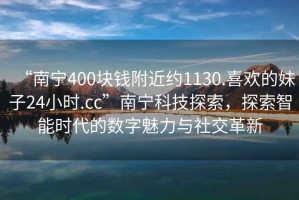 “南寧400塊錢附近約1130.喜歡的妹子24小時.cc”南寧科技探索，探索智能時代的數(shù)字魅力與社交革新