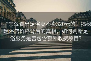 “怎么看出足浴賣不賣320元的”揭秘足浴店價(jià)格背后的真相，如何判斷足浴服務(wù)是否包含額外收費(fèi)項(xiàng)目？