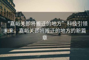 “嘉峪關(guān)即將搬遷的地方”科技引領(lǐng)未來，嘉峪關(guān)即將搬遷的地方的新篇章