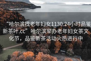 “哈爾濱找老年婦女1130.24小時(shí)品鑒新茶葉.cc”哈爾濱舉辦老年婦女茶文化節(jié)，品鑒新茶活動(dòng)火熱進(jìn)行中