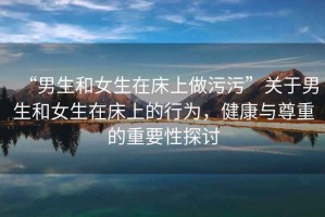 “男生和女生在床上做污污”關(guān)于男生和女生在床上的行為，健康與尊重的重要性探討