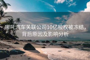 哪吒汽車關(guān)聯(lián)公司10億股權(quán)被凍結(jié)，背后原因及影響分析