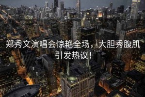 鄭秀文演唱會驚艷全場，大膽秀腹肌引發(fā)熱議！