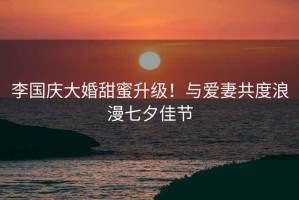 李國慶大婚甜蜜升級！與愛妻共度浪漫七夕佳節(jié)