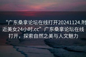 “廣東桑拿論壇在線打開20241124.附近美女24小時.cc”廣東桑拿論壇在線打開，探索自然之美與人文魅力