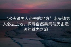 “水頭鎮(zhèn)男人必去的地方”水頭鎮(zhèn)男人必去之地，探尋自然美景與歷史遺跡的魅力之旅