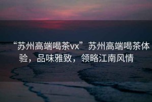“蘇州高端喝茶vx”蘇州高端喝茶體驗(yàn)，品味雅致，領(lǐng)略江南風(fēng)情