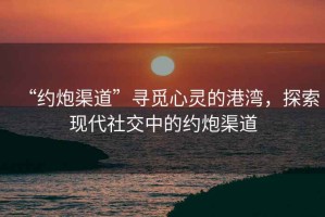 “約炮渠道”尋覓心靈的港灣，探索現代社交中的約炮渠道