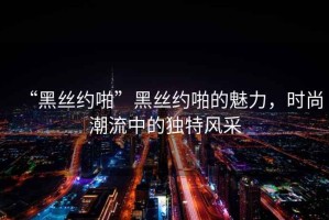 “黑絲約啪”黑絲約啪的魅力，時尚潮流中的獨特風(fēng)采