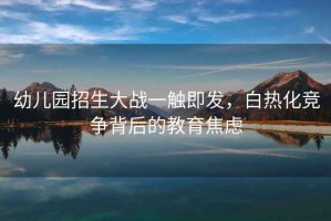 幼兒園招生大戰(zhàn)一觸即發(fā)，白熱化競爭背后的教育焦慮