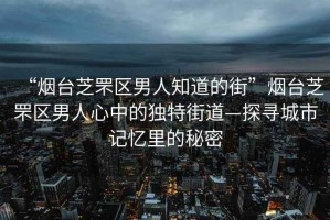 “煙臺芝罘區(qū)男人知道的街”煙臺芝罘區(qū)男人心中的獨特街道—探尋城市記憶里的秘密