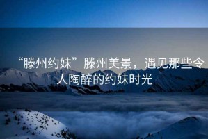“滕州約妹”滕州美景，遇見那些令人陶醉的約妹時(shí)光