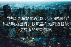 “扶風(fēng)縣車站附近100元4小時(shí)服務(wù)”科技助力出行，扶風(fēng)縣車站附近智能便捷服務(wù)的新探索