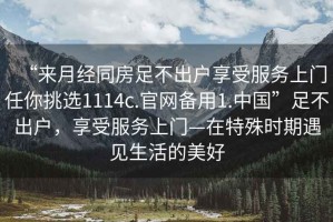 “來月經(jīng)同房足不出戶享受服務(wù)上門任你挑選1114c.官網(wǎng)備用1.中國”足不出戶，享受服務(wù)上門—在特殊時(shí)期遇見生活的美好