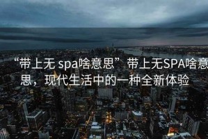 “帶上無 spa啥意思”帶上無SPA啥意思，現(xiàn)代生活中的一種全新體驗