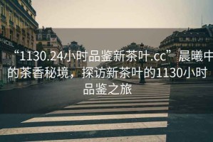 “1130.24小時品鑒新茶葉.cc”晨曦中的茶香秘境，探訪新茶葉的1130小時品鑒之旅