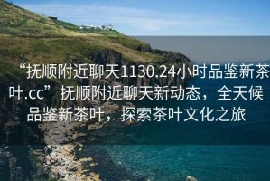 “撫順附近聊天1130.24小時品鑒新茶葉.cc”撫順附近聊天新動態(tài)，全天候品鑒新茶葉，探索茶葉文化之旅