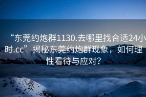 “東莞約炮群1130.去哪里找合適24小時.cc”揭秘東莞約炮群現(xiàn)象，如何理性看待與應(yīng)對？