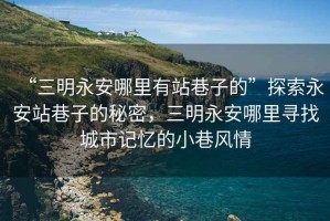 “三明永安哪里有站巷子的”探索永安站巷子的秘密，三明永安哪里尋找城市記憶的小巷風(fēng)情