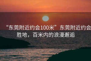 “東莞附近約會(huì)100米”東莞附近約會(huì)勝地，百米內(nèi)的浪漫邂逅