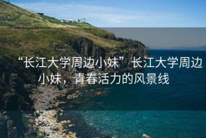 “長江大學(xué)周邊小妹”長江大學(xué)周邊小妹，青春活力的風(fēng)景線