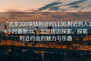 “北京300塊錢附近約1130.附近的人24小時(shí)最新.cc”北京周邊探索，探索附近約會(huì)的魅力與樂(lè)趣