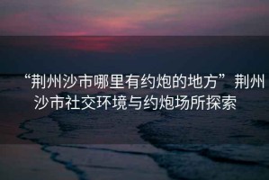 “荊州沙市哪里有約炮的地方”荊州沙市社交環(huán)境與約炮場所探索