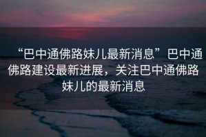 “巴中通佛路妹兒最新消息”巴中通佛路建設最新進展，關(guān)注巴中通佛路妹兒的最新消息