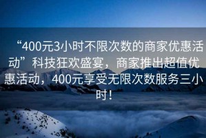 “400元3小時不限次數(shù)的商家優(yōu)惠活動”科技狂歡盛宴，商家推出超值優(yōu)惠活動，400元享受無限次數(shù)服務三小時！