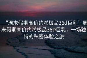 “周末假期高價約啪極品36d巨乳”周末假期高價約啪極品36D巨乳，一場獨特的私密體驗之旅