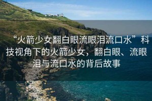 “火箭少女翻白眼流眼淚流口水”科技視角下的火箭少女，翻白眼、流眼淚與流口水的背后故事