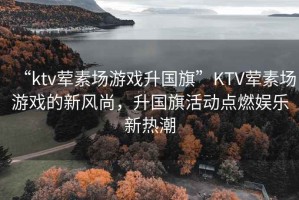“ktv葷素場(chǎng)游戲升國(guó)旗”KTV葷素場(chǎng)游戲的新風(fēng)尚，升國(guó)旗活動(dòng)點(diǎn)燃娛樂(lè)新熱潮
