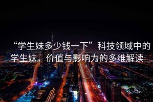 “學(xué)生妹多少錢一下”科技領(lǐng)域中的學(xué)生妹，價(jià)值與影響力的多維解讀