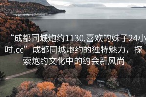 “成都同城炮約1130.喜歡的妹子24小時.cc”成都同城炮約的獨特魅力，探索炮約文化中的約會新風尚