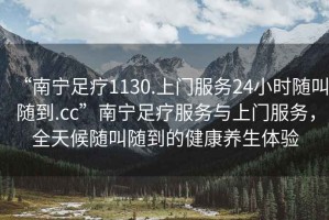 “南寧足療1130.上門服務(wù)24小時(shí)隨叫隨到.cc”南寧足療服務(wù)與上門服務(wù)，全天候隨叫隨到的健康養(yǎng)生體驗(yàn)
