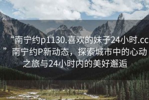 “南寧約p1130.喜歡的妹子24小時(shí).cc”南寧約P新動(dòng)態(tài)，探索城市中的心動(dòng)之旅與24小時(shí)內(nèi)的美好邂逅