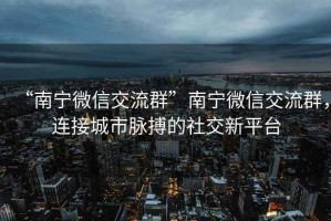“南寧微信交流群”南寧微信交流群，連接城市脈搏的社交新平臺(tái)