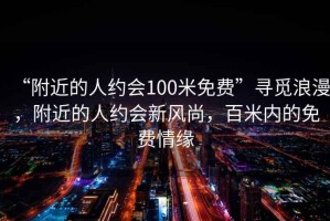 “附近的人約會100米免費”尋覓浪漫，附近的人約會新風尚，百米內的免費情緣