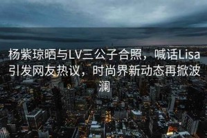 楊紫瓊曬與LV三公子合照，喊話Lisa引發(fā)網(wǎng)友熱議，時(shí)尚界新動(dòng)態(tài)再掀波瀾