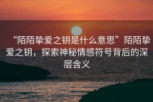 “陌陌摯愛之鑰是什么意思”陌陌摯愛之鑰，探索神秘情感符號背后的深層含義