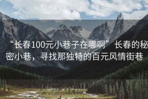 “長春100元小巷子在哪啊”長春的秘密小巷，尋找那獨特的百元風(fēng)情街巷