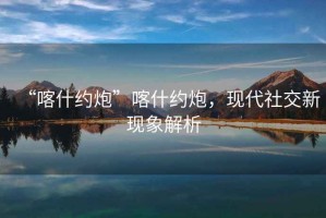 “喀什約炮”喀什約炮，現(xiàn)代社交新現(xiàn)象解析