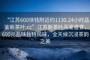 “江蘇600塊錢附近約1130.24小時品鑒新茶葉.cc”江蘇新茶葉品鑒盛宴，600元品味獨特風味，全天候沉浸茶韻之美