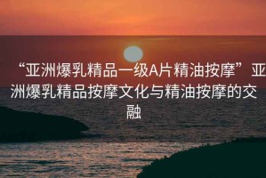 “亞洲爆乳精品一級(jí)A片精油按摩”亞洲爆乳精品按摩文化與精油按摩的交融