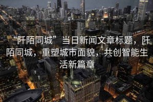 “阡陌同城”當(dāng)日新聞文章標(biāo)題，阡陌同城，重塑城市面貌，共創(chuàng)智能生活新篇章