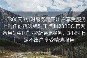 “300元3小時(shí)服務(wù)足不出戶享受服務(wù)上門任你挑選絕對(duì)正點(diǎn)1123BBC.官網(wǎng)備用1.中國(guó)”探索便捷服務(wù)，3小時(shí)上門，足不出戶享受精選服務(wù)