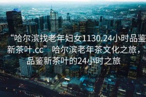 “哈爾濱找老年婦女1130.24小時(shí)品鑒新茶葉.cc”哈爾濱老年茶文化之旅，品鑒新茶葉的24小時(shí)之旅